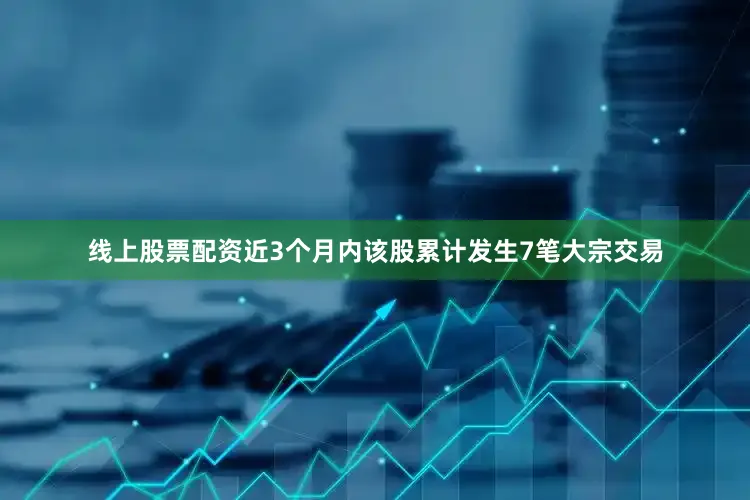 线上股票配资近3个月内该股累计发生7笔大宗交易