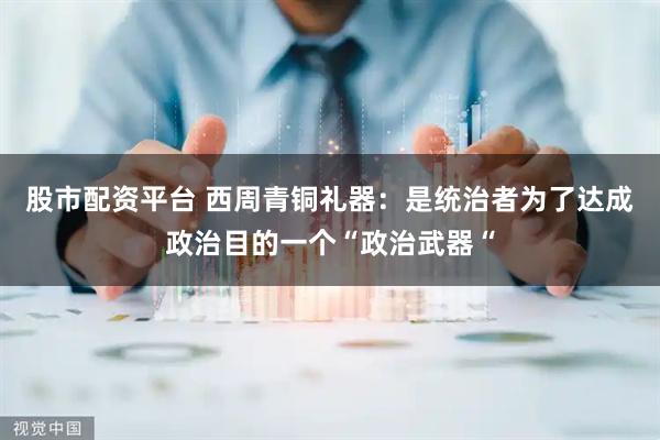 股市配资平台 西周青铜礼器：是统治者为了达成政治目的一个“政治武器“