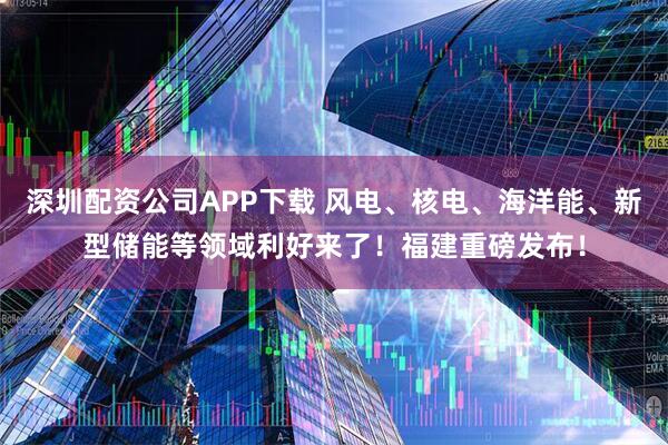 深圳配资公司APP下载 风电、核电、海洋能、新型储能等领域利好来了！福建重磅发布！