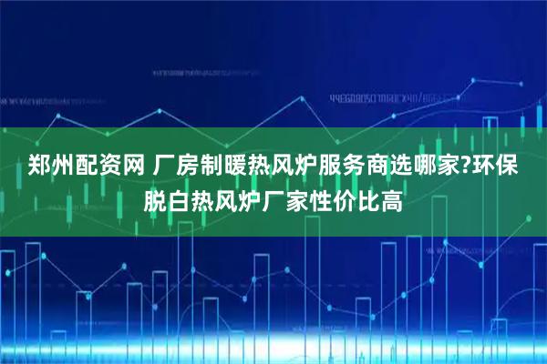 郑州配资网 厂房制暖热风炉服务商选哪家?环保脱白热风炉厂家性价比高