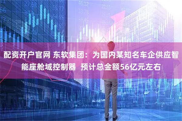 配资开户官网 东软集团：为国内某知名车企供应智能座舱域控制器  预计总金额56亿元左右