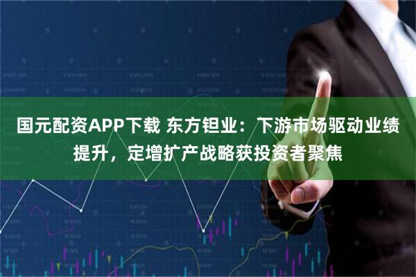 国元配资APP下载 东方钽业:下游市场驱动业绩提升,定增扩产战略获投资者聚焦
