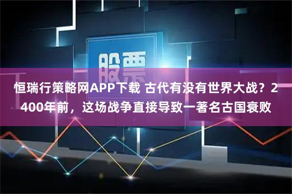 恒瑞行策略网APP下载 古代有没有世界大战？2400年前，这场战争直接导致一著名古国衰败