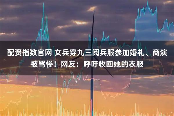 配资指数官网 女兵穿九三阅兵服参加婚礼、商演被骂惨！网友：呼吁收回她的衣服