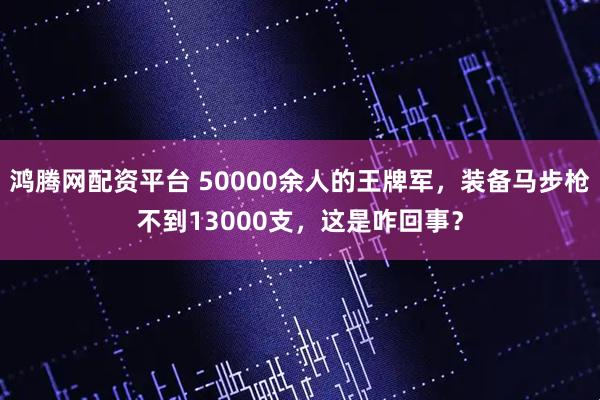 鸿腾网配资平台 50000余人的王牌军，装备马步枪不到13000支，这是咋回事？