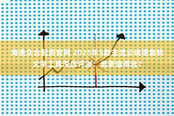 海通众合配资官网 2025年5款主流云端语音转文字工具深度评测：谁更值得选？