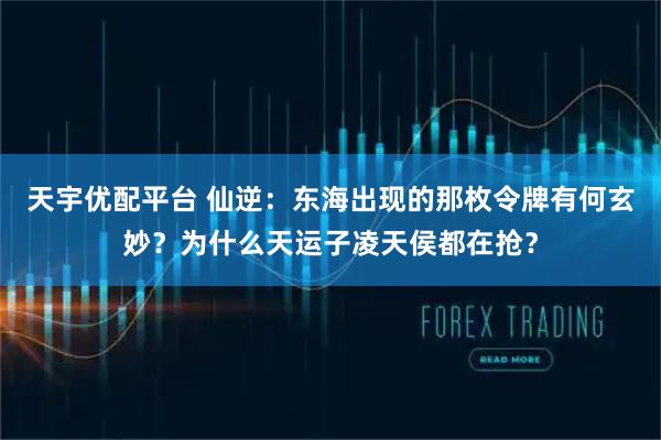 天宇优配平台 仙逆:东海出现的那枚令牌有何玄妙?为什么天运子凌天侯都在抢?