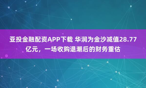 亚投金融配资APP下载 华润为金沙减值28.77亿元，一场收购退潮后的财务重估