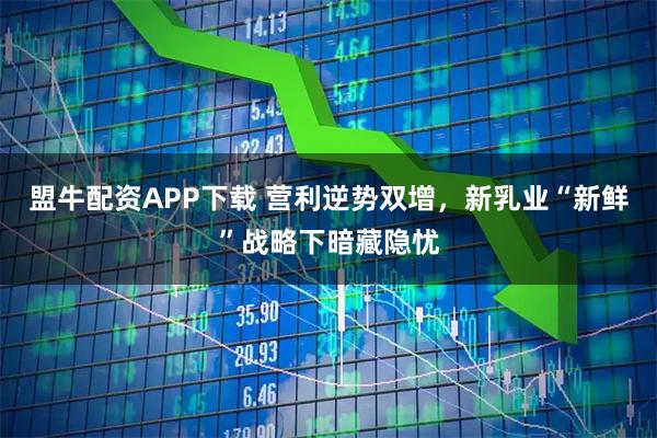 盟牛配资APP下载 营利逆势双增，新乳业“新鲜”战略下暗藏隐忧