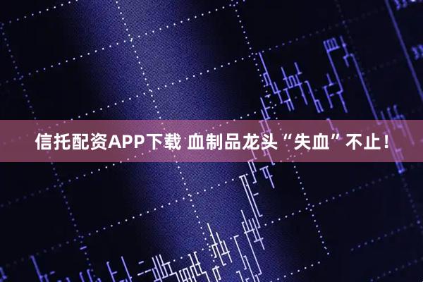 信托配资APP下载 血制品龙头“失血”不止！