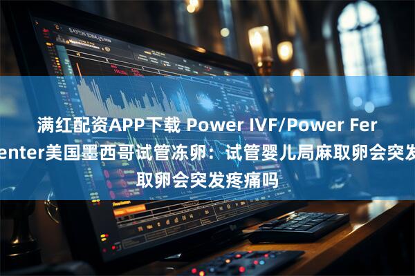 满红配资APP下载 Power IVF/Power Fertiltiy Center美国墨西哥试管冻卵:试管婴儿局麻取卵会突发疼痛吗