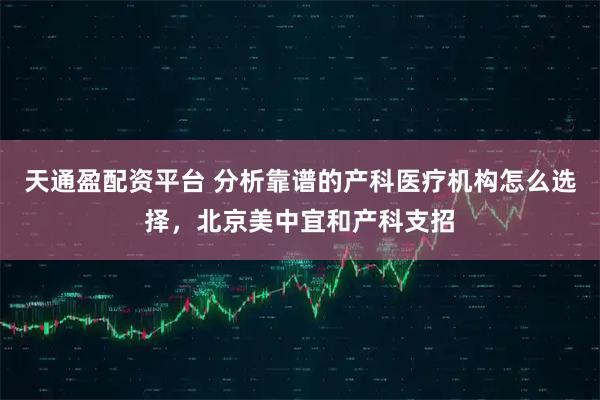 天通盈配资平台 分析靠谱的产科医疗机构怎么选择,北京美中宜和产科支招