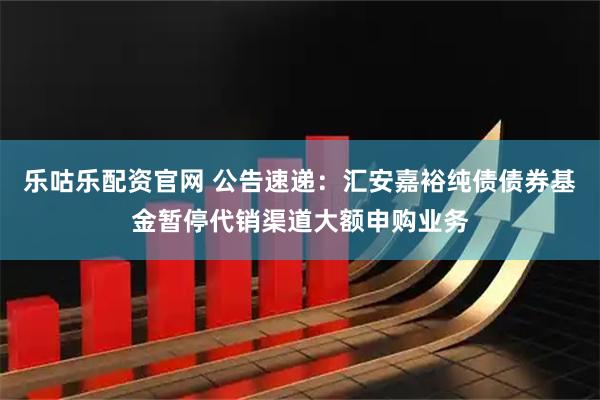 乐咕乐配资官网 公告速递：汇安嘉裕纯债债券基金暂停代销渠道大额申购业务