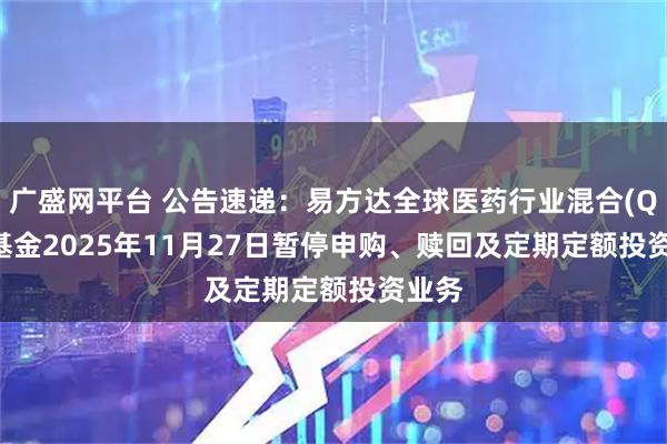 广盛网平台 公告速递：易方达全球医药行业混合(QDII)基金2025年11月27日暂停申购、赎回及定期定额投资业务