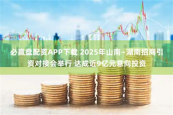 必赢盘配资APP下载 2025年山南—湖南招商引资对接会举行 达成近9亿元意向投资