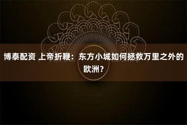 博泰配资 上帝折鞭：东方小城如何拯救万里之外的欧洲？