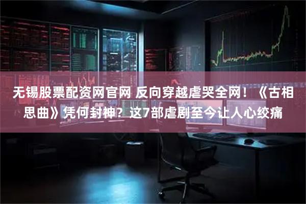 无锡股票配资网官网 反向穿越虐哭全网！《古相思曲》凭何封神？这7部虐剧至今让人心绞痛