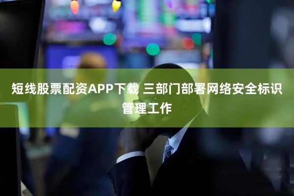 短线股票配资APP下载 三部门部署网络安全标识管理工作