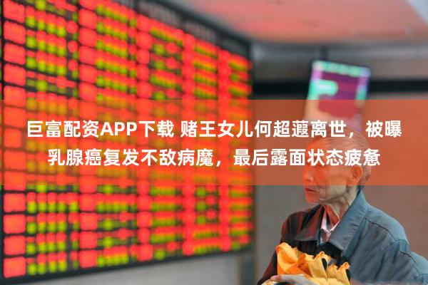 巨富配资APP下载 赌王女儿何超蕸离世，被曝乳腺癌复发不敌病魔，最后露面状态疲惫