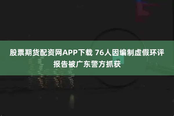 股票期货配资网APP下载 76人因编制虚假环评报告被广东警方抓获