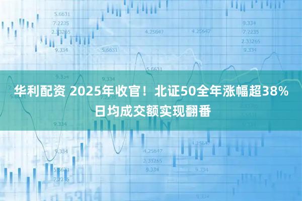 华利配资 2025年收官！北证50全年涨幅超38% 日均成交额实现翻番