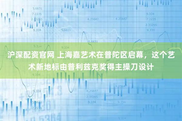 沪深配资官网 上海嘉艺术在普陀区启幕，这个艺术新地标由普利兹克奖得主操刀设计