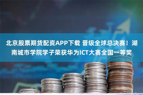 北京股票期货配资APP下载 晋级全球总决赛！湖南城市学院学子荣获华为ICT大赛全国一等奖