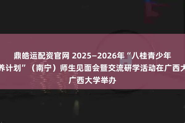 鼎皓运配资官网 2025—2026年“八桂青少年英才培养计划”（南宁）师生见面会暨交流研学活动在广西大学举办
