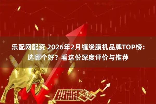 乐配网配资 2026年2月缠绕膜机品牌TOP榜：选哪个好？看这份深度评价与推荐