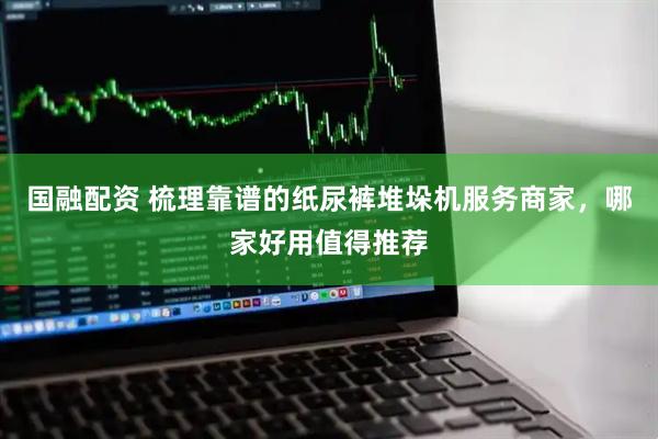 国融配资 梳理靠谱的纸尿裤堆垛机服务商家，哪家好用值得推荐