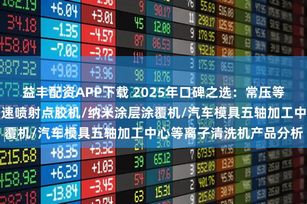 益丰配资APP下载 2025年口碑之选：常压等离子清洗机横向测评，高速喷射点胶机/纳米涂层涂覆机/汽车模具五轴加工中心等离子清洗机产品分析