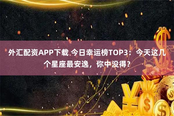 外汇配资APP下载 今日幸运榜TOP3：今天这几个星座最安逸，你中没得？