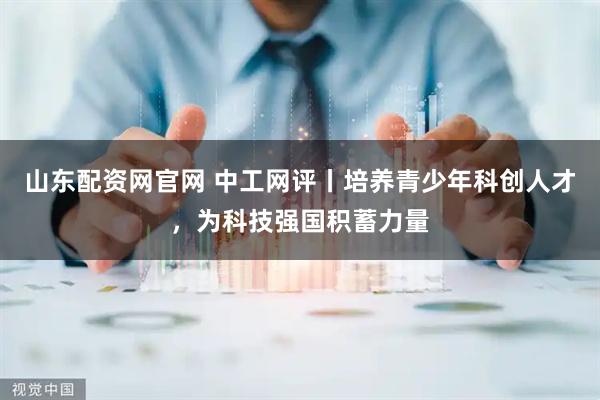 山东配资网官网 中工网评丨培养青少年科创人才，为科技强国积蓄力量