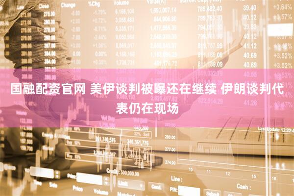 国融配资官网 美伊谈判被曝还在继续 伊朗谈判代表仍在现场