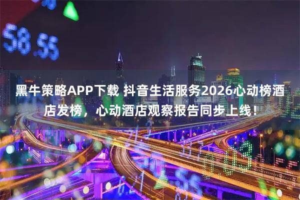 黑牛策略APP下载 抖音生活服务2026心动榜酒店发榜，心动酒店观察报告同步上线！