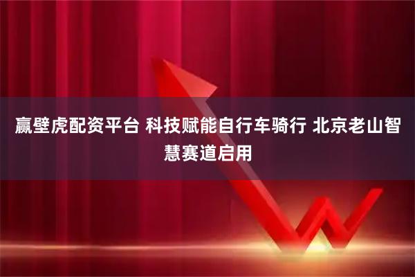 赢壁虎配资平台 科技赋能自行车骑行 北京老山智慧赛道启用