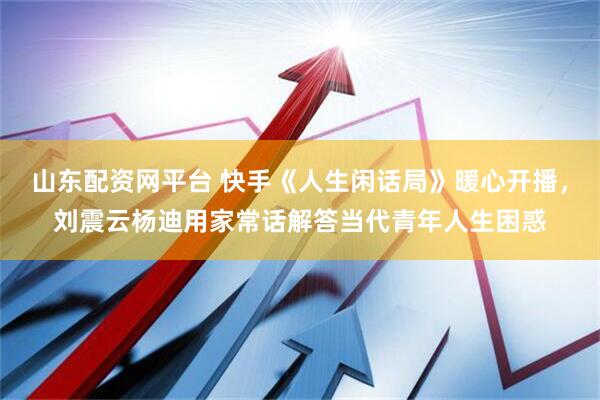 山东配资网平台 快手《人生闲话局》暖心开播，刘震云杨迪用家常话解答当代青年人生困惑