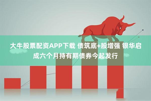 大牛股票配资APP下载 债筑底+股增强 银华启成六个月持有期债券今起发行