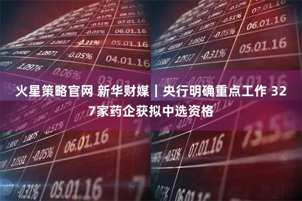 火星策略官网 新华财媒｜央行明确重点工作 327家药企获拟中选资格