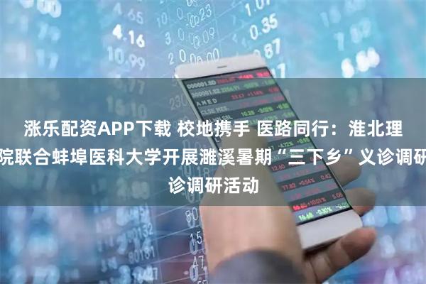 涨乐配资APP下载 校地携手 医路同行：淮北理工学院联合蚌埠医科大学开展濉溪暑期“三下乡”义诊调研活动