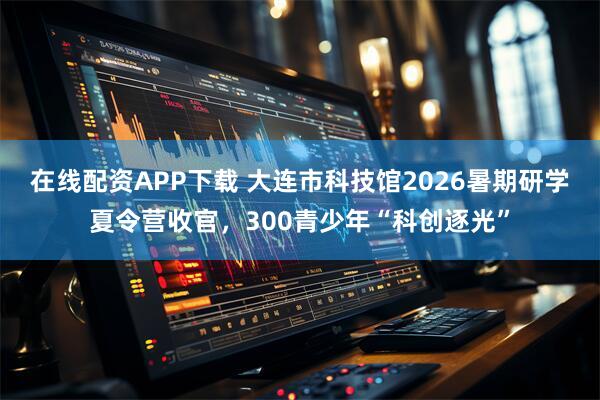 在线配资APP下载 大连市科技馆2026暑期研学夏令营收官，300青少年“科创逐光”