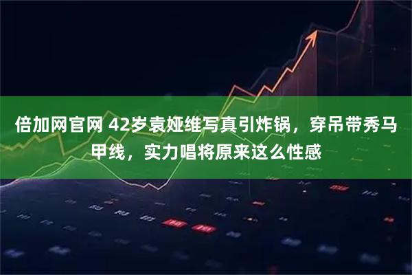 倍加网官网 42岁袁娅维写真引炸锅，穿吊带秀马甲线，实力唱将原来这么性感