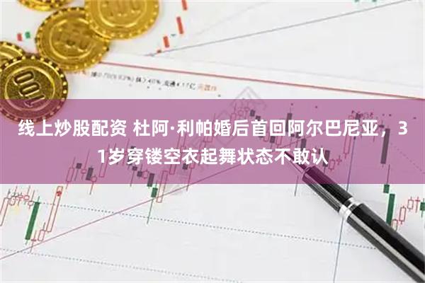 线上炒股配资 杜阿·利帕婚后首回阿尔巴尼亚,31岁穿镂空衣起舞状态不敢认